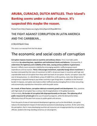 ARUBA, CURACAO, DUTCH ANTILLES. Their Island’s
Banking seems under a cloak of silence. It’s
suspected this maybe the reason.
Posted from:http://www.oas.org/juridico/Spanish/RepoBM.htm

THE FIGHT AGAINST CORRUPTION IN LATIN AMERICA
AND THE CARIBBEAN…
A World Bank View
This story is an excerpt from the link above


The economic and social costs of corruption
Corruption imposes massive costs on countries and ordinary citizens. First, it corrodes public
institutions by subverting laws, regulations and institutional checks and balances. Consequently, it
undermines the legitimacy and credibility of the state, causing serious problems in governance.
Second, it affects macro-economic stability by encouraging wasteful, ineffective government
expenditures and tax evasion. Third, it discourages investment, especially foreign direct investment. It
has been estimated that the ratio of investment to GDP is 16 percent lower in countries with high and
unpredictable levels of corruption than those with low levels of corruption. Fourth, corruption raises the
cost of doing business. In a World Bank survey of 3,600 firms in 69 countries, more than 40 percent of
entrepreneurs reported having to pay bribes routinely to get things done. In addition to the financial
burden it imposes, corruption also leads to other inefficiencies by entangling firms in time-consuming
and economically unproductive interactions with the public sector.

As a result, of these factors, corruption obstructs economic growth and development. Also, countries
with high levels of corruption face a serious risk of marginalization in the global economy.
Unfortunately, the burden of corruption falls disproportionately on the poor. The siphoning off of
public resources for private gain dries up anti-poverty programs, while the demand for bribes
effectively shuts off the poor from access to public goods and services.

From the point of view of international development agencies such as the World Bank, corruption
reduces the development impact of international assistance to developing countries. At the same time,
the perception, that in many developing countries aid resources are misappropriated by corrupt public
officials, weakens the long-standing consensus on aid programs.
 