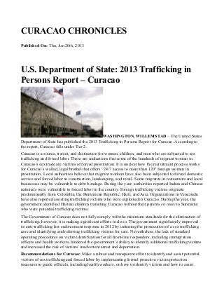 CURACAO CHRONICLES
Published On: Thu, Jun 20th, 2013
U.S. Department of State: 2013 Trafficking in
Persons Report – Curacao
WASHINGTON, WILLEMSTAD – The United States
Department of State has published the 2013 Trafficking in Persons Report for Curacao. According to
the report, Curacao falls under Tier 2.
Curacao is a source, transit, and destination for women, children, and men who are subjected to sex
trafficking and forced labor. There are indications that some of the hundreds of migrant women in
Curacao’s sex trade are victims of forced prostitution. It is unclear how the recruitment process works
for Curacao’s walled, legal brothel that offers “24/7 access to more than 120″ foreign women in
prostitution. Local authorities believe that migrant workers have also been subjected to forced domestic
service and forced labor in construction, landscaping, and retail. Some migrants in restaurants and local
businesses may be vulnerable to debt bondage. During the year, authorities reported Indian and Chinese
nationals were vulnerable to forced labor in the country. Foreign trafficking victims originate
predominantly from Colombia, the Dominican Republic, Haiti, and Asia. Organizations in Venezuela
have also reported assisting trafficking victims who were exploited in Curacao. During the year, the
government identified Haitian children transiting Curacao without their parents en route to Suriname
who were potential trafficking victims.
The Government of Curacao does not fully comply with the minimum standards for the elimination of
trafficking; however, it is making significant efforts to do so. The government significantly improved
its anti-trafficking law enforcement response in 2012 by initiating the prosecution of a sex trafficking
case and identifying and referring trafficking victims for care. Nevertheless, the lack of standard
operating procedures on victim identification for all front-line responders, including immigration
officers and health workers, hindered the government’s ability to identify additional trafficking victims
and increased the risk of victims’ inadvertent arrest and deportation.
Recommendations for Curacao: Make a robust and transparent effort to identify and assist potential
victims of sex trafficking and forced labor by implementing formal proactive victim protection
measures to guide officials, including health workers, on how to identify victims and how to assist
Object1
 