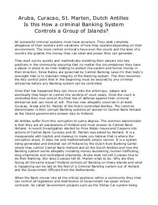 Aruba, Curacao, St. Marten, Dutch Antilles
Is this How a criminal Banking System
Controls a Group of Islands?
All successful criminal systems must have structure. They seek complete
allegiance of their soldiers with variations of how they operate depending on their
environment. The more control criminal's have over the courts and the laws of a
country the greater the money they can steal and power they can generate.
They start out by quietly and methodically installing their players into key
positions in the community assuring that no matter the circumstances they have
a player in place to do their bidding to protect the system and funnel money in
their direction. Since Banks are governed by Central Banking Laws it's that body's
oversight that is to maintain integrity of the Banking system. This then becomes
the Key control point that in the beginning must be secured by any criminal
enterprise before any Banking system can be controlled.
Once that has happened they can move onto the attorneys, Judges and
eventually they begin to control the verdicts of court cases. Once the court is
controlled they now control the final line of defense against their criminal
enterprise and can move at will. This has now allegedly occurred in at least
Curacao, Aruba and St. Marten of the Dutch controlled Antilles. The common
denominator is their corrupt Banking systems all answer to Central Bank Holland
as the Island governments answer also to Holland.
All Antilles suffer from this corruption to some degree. The common denominator
is that they are all possessions of Holland and must answer to Central Bank
Holland. A recent Investigation started by Price Water-house and Coopers into
actions of Central Bank Curacao and St. Marten was asked by Holland. It is a
masquerade with lipstick and makeup to make you believe that is where the
corruption stops. It does not and mathematically simply cannot. It is a system
being generated and directed out of Holland by the Dutch Euro Banking Cartel
where they control Central Bank Holland and all the Dutch Antilles and how the
Banking system works allegedly including money laundering, human trafficking,
drug shipments and contraband shipments. Aruba does not tell Curacao how to
do their Banking. Nor does Curacao tell St. Marten what to do. Why are they
facing all the same issues? Holland controls all Banking on these islands and what
is happening can be laid at the feet of a Criminal Banking system out of Holland
and the Government Officials from the Netherlands.
When the Bank moves into all the critical positions within a community they then
can control all legislation and distribution of Government tax payer driven
contracts. So called Government projects such as the Trolley Car system being
 