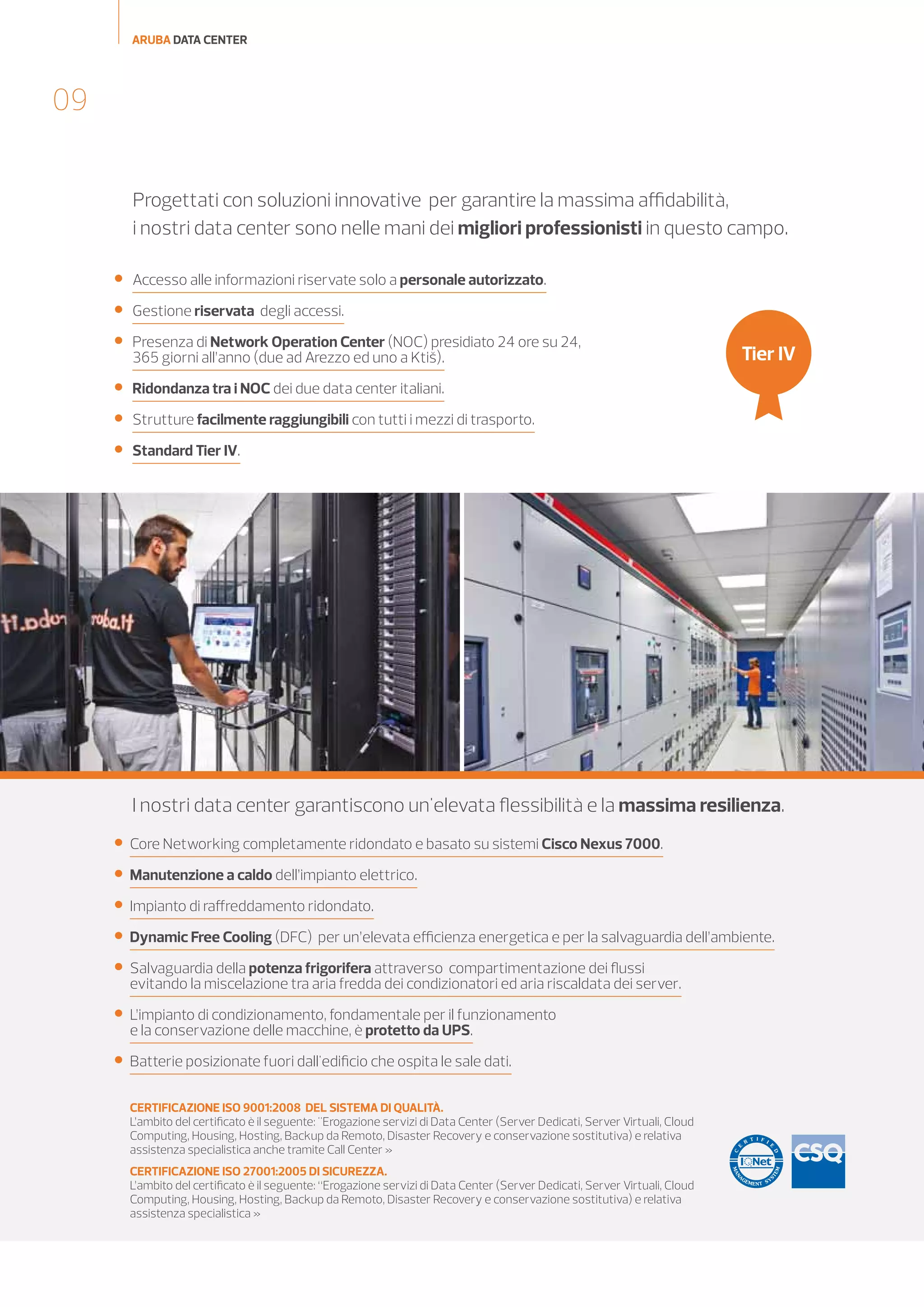 ARUBA DATA CENTER

09
Progettati con soluzioni innovative per garantire la massima affidabilità,
i nostri data center sono nelle mani dei migliori professionisti in questo campo.


Accesso alle informazioni riservate solo a personale autorizzato.



Gestione riservata degli accessi.



Presenza di Network Operation Center (NOC) presidiato 24 ore su 24,
365 giorni all’anno (due ad Arezzo ed uno a Ktiš).



Ridondanza tra i NOC dei due data center italiani.



Strutture facilmente raggiungibili con tutti i mezzi di trasporto.



Standard Tier IV.

Tier IV

I nostri data center garantiscono un'elevata flessibilità e la massima resilienza.


Core Networking completamente ridondato e basato su sistemi Cisco Nexus 7000.



Manutenzione a caldo dell’impianto elettrico.



Impianto di raffreddamento ridondato.



Dynamic Free Cooling (DFC) per un’elevata efficienza energetica e per la salvaguardia dell’ambiente.



Salvaguardia della potenza frigorifera attraverso compartimentazione dei flussi
evitando la miscelazione tra aria fredda dei condizionatori ed aria riscaldata dei server.



L’impianto di condizionamento, fondamentale per il funzionamento
e la conservazione delle macchine, è protetto da UPS.



Batterie posizionate fuori dall'edificio che ospita le sale dati.
CERTIFICAZIONE ISO 9001:2008 DEL SISTEMA DI QUALITÀ.
L’ambito del certificato è il seguente: "Erogazione servizi di Data Center (Server Dedicati, Server Virtuali, Cloud
Computing, Housing, Hosting, Backup da Remoto, Disaster Recovery e conservazione sostitutiva) e relativa
assistenza specialistica anche tramite Call Center »
 
CERTIFICAZIONE ISO 27001:2005 DI SICUREZZA.
L’ambito del certificato è il seguente: “Erogazione servizi di Data Center (Server Dedicati, Server Virtuali, Cloud
Computing, Housing, Hosting, Backup da Remoto, Disaster Recovery e conservazione sostitutiva) e relativa
assistenza specialistica »
CERTIFICAZIONE GO
Aruba e Romagna Energia hanno sviluppato una partnership con la finalità di ricercare soluzioni di risparmio
energetico sfruttando tutte le possibilità di ottimizzazione dei consumi. Romagna Energia inoltre garantisce
la fornitura di energia verde certificata tramite il marchio “Renewable energy Guaranteed” che garantisce
che l’energia consumata dai data center di Aruba sia energia verde certificata tramite la “Garanzia di Origine”
emesse dal Gestore dei Servizi Energetici (GSE). La Garanzia di Origine (GO) è una certificazione elettronica
che attesta l’origine rinnovabile delle fonti utilizzate dagli impianti qualificati IGO in conformità con la direttiva
del parlamento europeo  2009/28/CE e dalla Delibera dell’Autorità per l’energia elettrica ed il gas ARG/elt 104/11 .

 