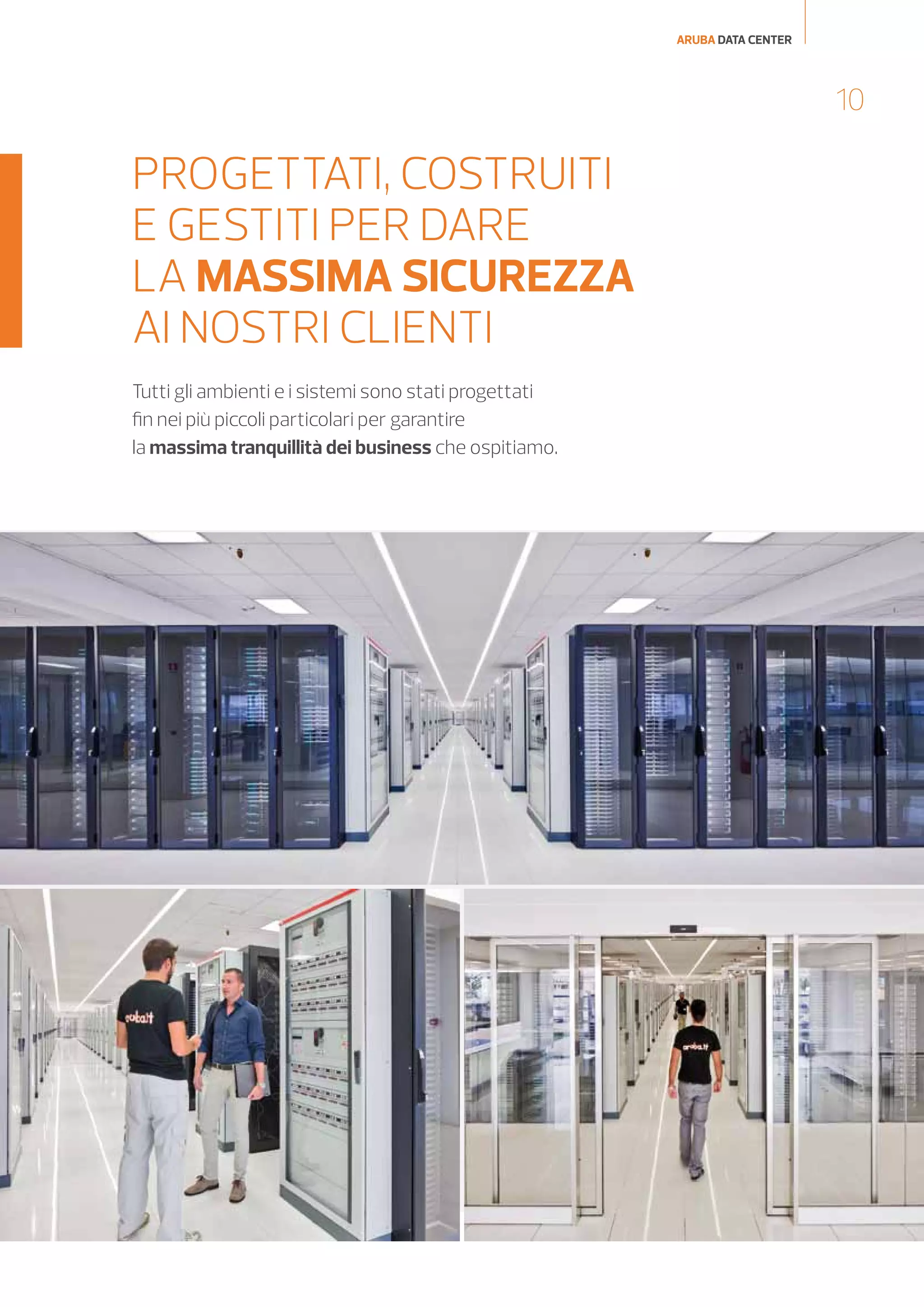 ARUBA DATA CENTER

10

PROGETTATI, COSTRUITI
E GESTITI PER DARE
LA MASSIMA SICUREZZA
AI NOSTRI CLIENTI
Tutti gli ambienti e i sistemi sono stati progettati
fin nei più piccoli particolari per garantire
la massima tranquillità dei business che ospitiamo.

 