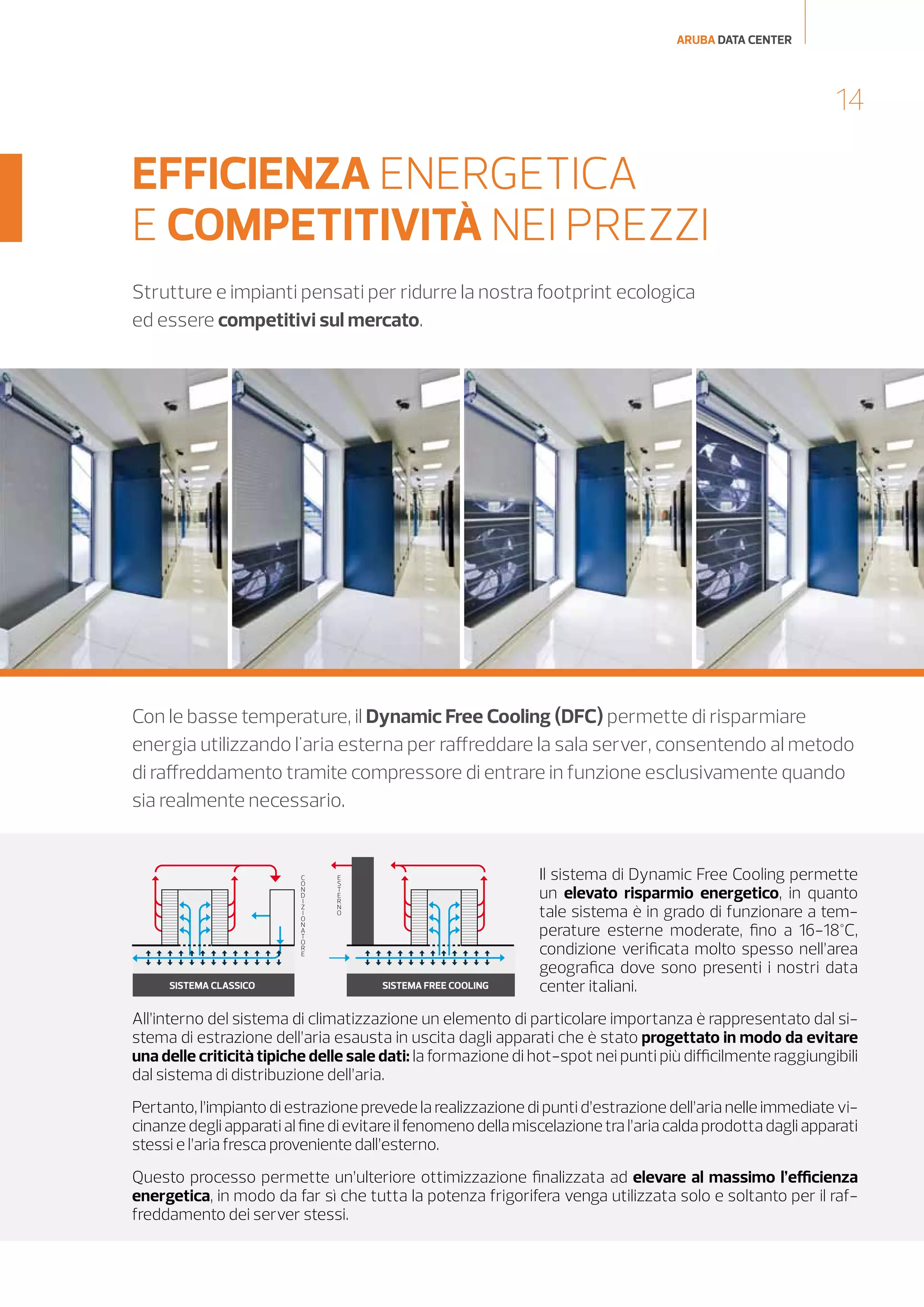 ARUBA DATA CENTER

14

EFFICIENZA ENERGETICA
E COMPETITIVITÀ NEI PREZZI
Strutture e impianti pensati per ridurre la nostra footprint ecologica
ed essere competitivi sul mercato.

Con le basse temperature, il Dynamic Free Cooling (DFC) permette di risparmiare
energia utilizzando l'aria esterna per raffreddare la sala server, consentendo al metodo
di raffreddamento tramite compressore di entrare in funzione esclusivamente quando
sia realmente necessario.

C
O
N
D
I
Z
I
O
N
A
T
O
R
E

SISTEMA CLASSICO

E
S
T
E
R
N
O

SISTEMA FREE COOLING

Il sistema di Dynamic Free Cooling permette
un elevato risparmio energetico, in quanto
tale sistema è in grado di funzionare a temperature esterne moderate, fino a 16-18°C,
condizione verificata molto spesso nell’area
geografica dove sono presenti i nostri data
center italiani.

All’interno del sistema di climatizzazione un elemento di particolare importanza è rappresentato dal sistema di estrazione dell’aria esausta in uscita dagli apparati che è stato progettato in modo da evitare
una delle criticità tipiche delle sale dati: la formazione di hot-spot nei punti più difficilmente raggiungibili
dal sistema di distribuzione dell’aria.
Pertanto, l’impianto di estrazione prevede la realizzazione di punti d’estrazione dell’aria nelle immediate vicinanze degli apparati al fine di evitare il fenomeno della miscelazione tra l’aria calda prodotta dagli apparati
stessi e l’aria fresca proveniente dall’esterno.
Questo processo permette un’ulteriore ottimizzazione finalizzata ad elevare al massimo l’efficienza
energetica, in modo da far sì che tutta la potenza frigorifera venga utilizzata solo e soltanto per il raffreddamento dei server stessi.

 