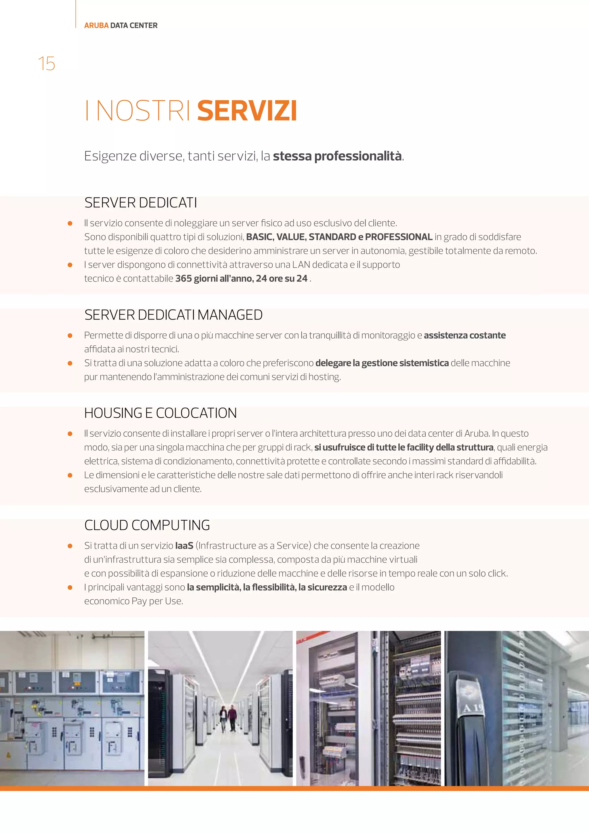 ARUBA DATA CENTER

15

I NOSTRI SERVIZI
Esigenze diverse, tanti servizi, la stessa professionalità.

SERVER DEDICATI




Il servizio consente di noleggiare un server fisico ad uso esclusivo del cliente.
Sono disponibili quattro tipi di soluzioni, BASIC, VALUE, STANDARD e PROFESSIONAL in grado di soddisfare
tutte le esigenze di coloro che desiderino amministrare un server in autonomia, gestibile totalmente da remoto.
I server dispongono di connettività attraverso una LAN dedicata e il supporto
tecnico è contattabile 365 giorni all’anno, 24 ore su 24 .

SERVER DEDICATI MANAGED



Permette di disporre di una o più macchine server con la tranquillità di monitoraggio e assistenza costante
affidata ai nostri tecnici.
Si tratta di una soluzione adatta a coloro che preferiscono delegare la gestione sistemistica delle macchine
pur mantenendo l’amministrazione dei comuni servizi di hosting.

HOUSING E COLOCATION




Il servizio consente di installare i propri server o l’intera architettura presso uno dei data center di Aruba. In questo
modo, sia per una singola macchina che per gruppi di rack, si usufruisce di tutte le facility della struttura, quali energia
elettrica, sistema di condizionamento, connettività protette e controllate secondo i massimi standard di affidabilità.
Le dimensioni e le caratteristiche delle nostre sale dati permettono di offrire anche interi rack riservandoli
esclusivamente ad un cliente.

CLOUD COMPUTING




Si tratta di un servizio IaaS (Infrastructure as a Service) che consente la creazione
di un’infrastruttura sia semplice sia complessa, composta da più macchine virtuali
e con possibilità di espansione o riduzione delle macchine e delle risorse in tempo reale con un solo click.
I principali vantaggi sono la semplicità, la flessibilità, la sicurezza e il modello
economico Pay per Use.

 