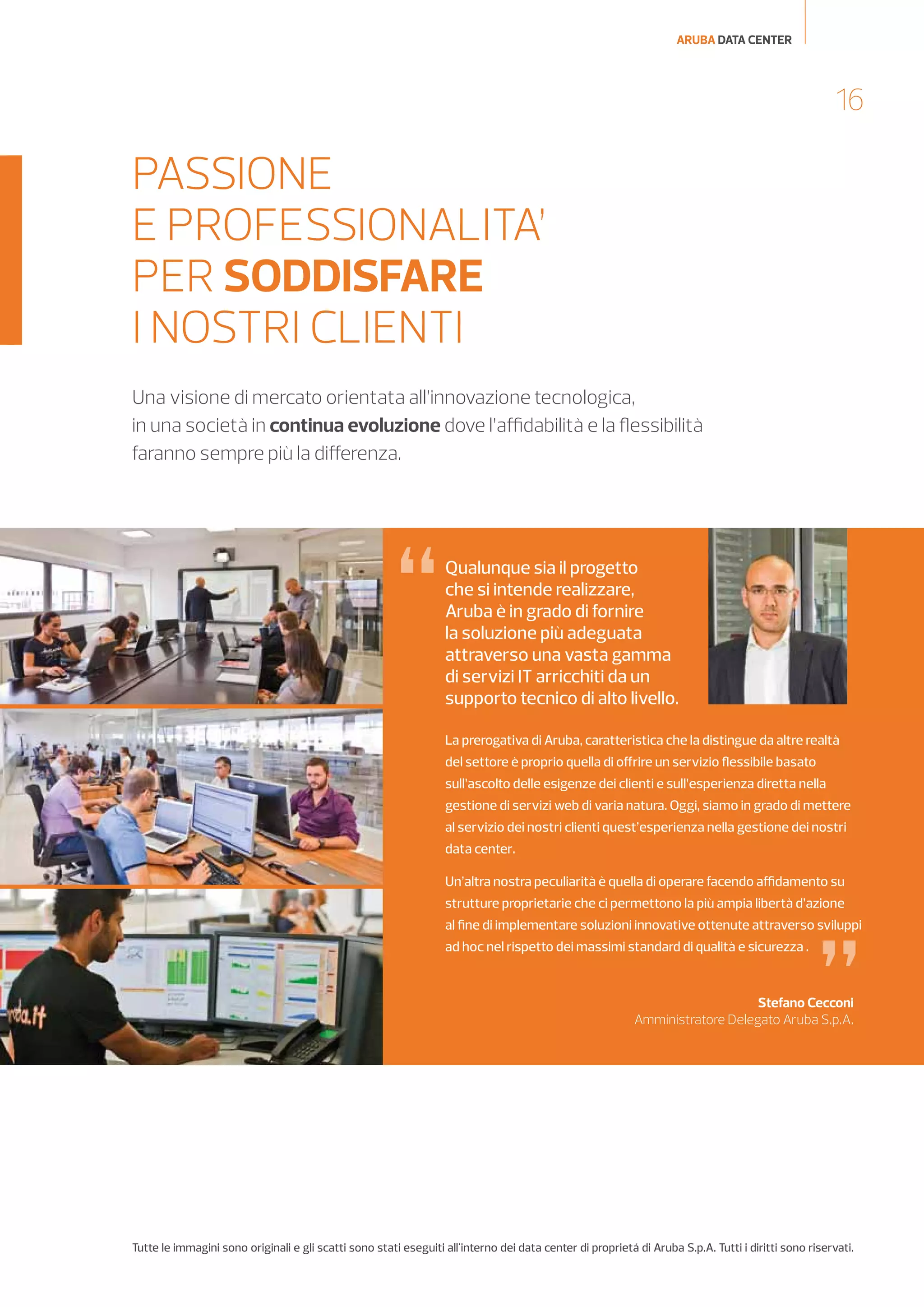 ARUBA DATA CENTER

16

PASSIONE
E PROFESSIONALITA’
PER SODDISFARE
I NOSTRI CLIENTI
Una visione di mercato orientata all’innovazione tecnologica,
in una società in continua evoluzione dove l’affidabilità e la flessibilità
faranno sempre più la differenza.

“

Qualunque sia il progetto
che si intende realizzare,
Aruba è in grado di fornire
la soluzione più adeguata
attraverso una vasta gamma
di servizi IT arricchiti da un
supporto tecnico di alto livello.
La prerogativa di Aruba, caratteristica che la distingue da altre realtà
del settore è proprio quella di offrire un servizio flessibile basato
sull’ascolto delle esigenze dei clienti e sull’esperienza diretta nella
gestione di servizi web di varia natura. Oggi, siamo in grado di mettere
al servizio dei nostri clienti quest’esperienza nella gestione dei nostri
data center.
Un’altra nostra peculiarità è quella di operare facendo affidamento su
strutture proprietarie che ci permettono la più ampia libertà d’azione

”

al fine di implementare soluzioni innovative ottenute attraverso sviluppi
ad hoc nel rispetto dei massimi standard di qualità e sicurezza .

Stefano Cecconi
Amministratore Delegato Aruba S.p.A.

Tutte le immagini sono originali e gli scatti sono stati eseguiti all'interno dei data center di proprietá di Aruba S.p.A. Tutti i diritti sono riservati.

 