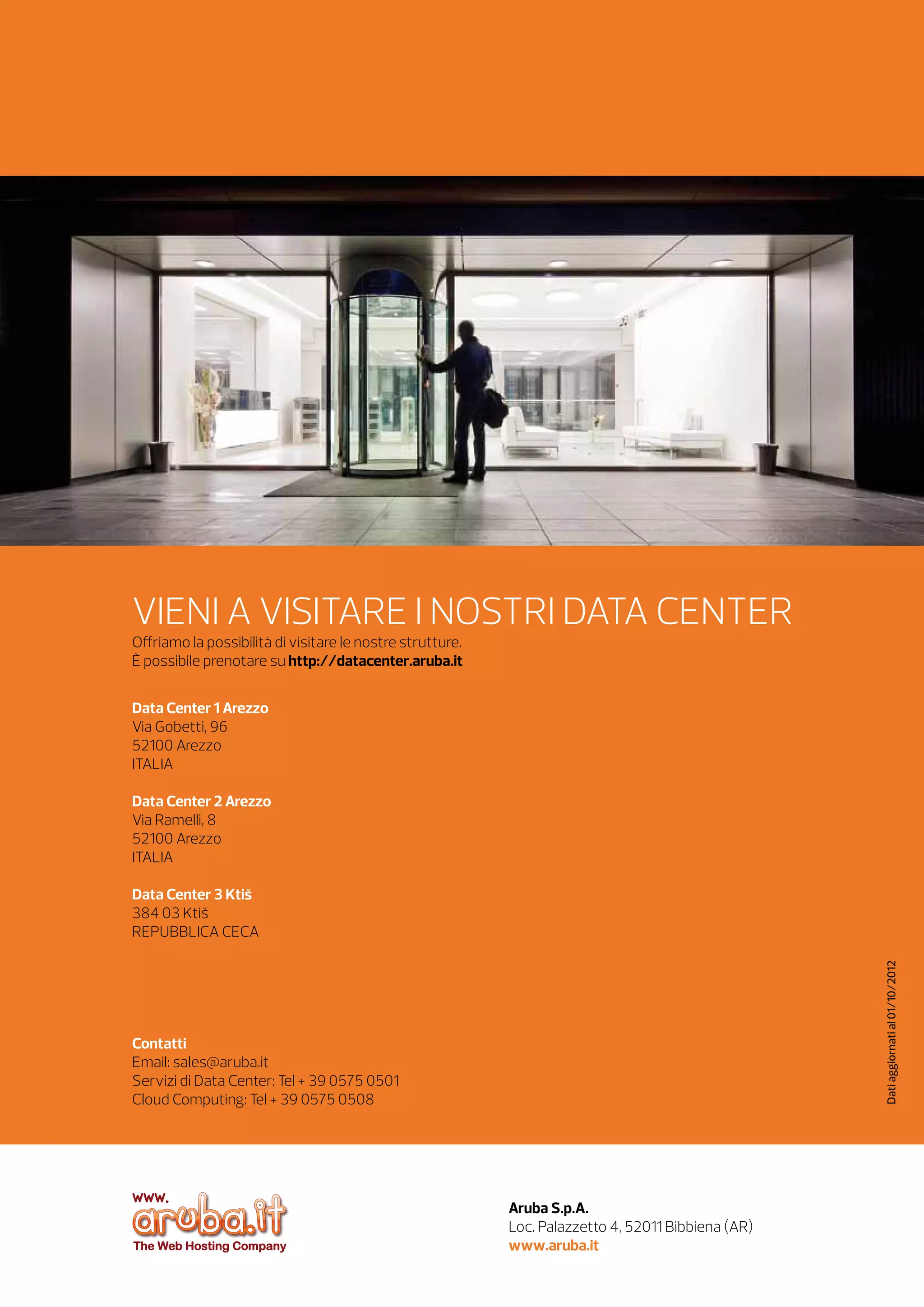 VIENI A VISITARE I NOSTRI DATA CENTER
Offriamo la possibilità di visitare le nostre strutture.
È possibile prenotare su http://datacenter.aruba.it
Data Center 1 Arezzo	
Via Gobetti, 96
52100 Arezzo
ITALIA
Data Center 2 Arezzo
Via Ramelli, 8
52100 Arezzo
ITALIA

Dati aggiornati al 03/10/2013

Data Center 3 Ktiš
384 03 Ktiš
REPUBBLICA CECA		

Contatti
Email: sales@staff.aruba.it 
Servizi di Data Center: Tel + 39 0575 0501
Cloud Computing: Tel + 39 0575 0508

Aruba S.p.A.
Loc. Palazzetto 4, 52011 Bibbiena (AR)
www.aruba.it 	

 