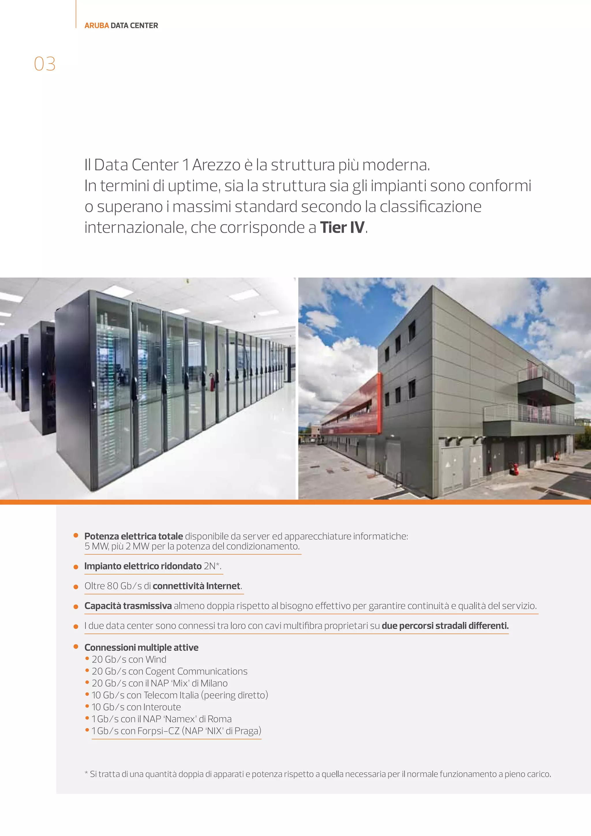 ARUBA DATA CENTER

03

Il Data Center 1 Arezzo è la struttura più moderna.
In termini di uptime, sia la struttura sia gli impianti sono conformi
o superano i massimi standard secondo la classificazione
internazionale, che corrisponde a Tier IV.



Potenza elettrica totale disponibile da server ed apparecchiature informatiche:
5 MW, più 2 MW per la potenza del condizionamento.



Impianto elettrico ridondato 2N*.



Oltre 80 Gb/s di connettività Internet.



Capacità trasmissiva almeno doppia rispetto al bisogno effettivo per garantire continuità e qualità del servizio.



I due data center sono connessi tra loro con cavi multifibra proprietari su due percorsi stradali differenti.



Connessioni multiple attive

 20 Gb/s con Wind
 20 Gb/s con Cogent Communications
 20 Gb/s con il NAP ‘Mix’ di Milano
 10 Gb/s con Telecom Italia (peering diretto)
 10 Gb/s con Interoute
 1 Gb/s con il NAP ‘Namex’ di Roma
 1 Gb/s con Forpsi-CZ (NAP ‘NIX’ di Praga)

* Si tratta di una quantità doppia di apparati e potenza rispetto a quella necessaria per il normale funzionamento a pieno carico.

 