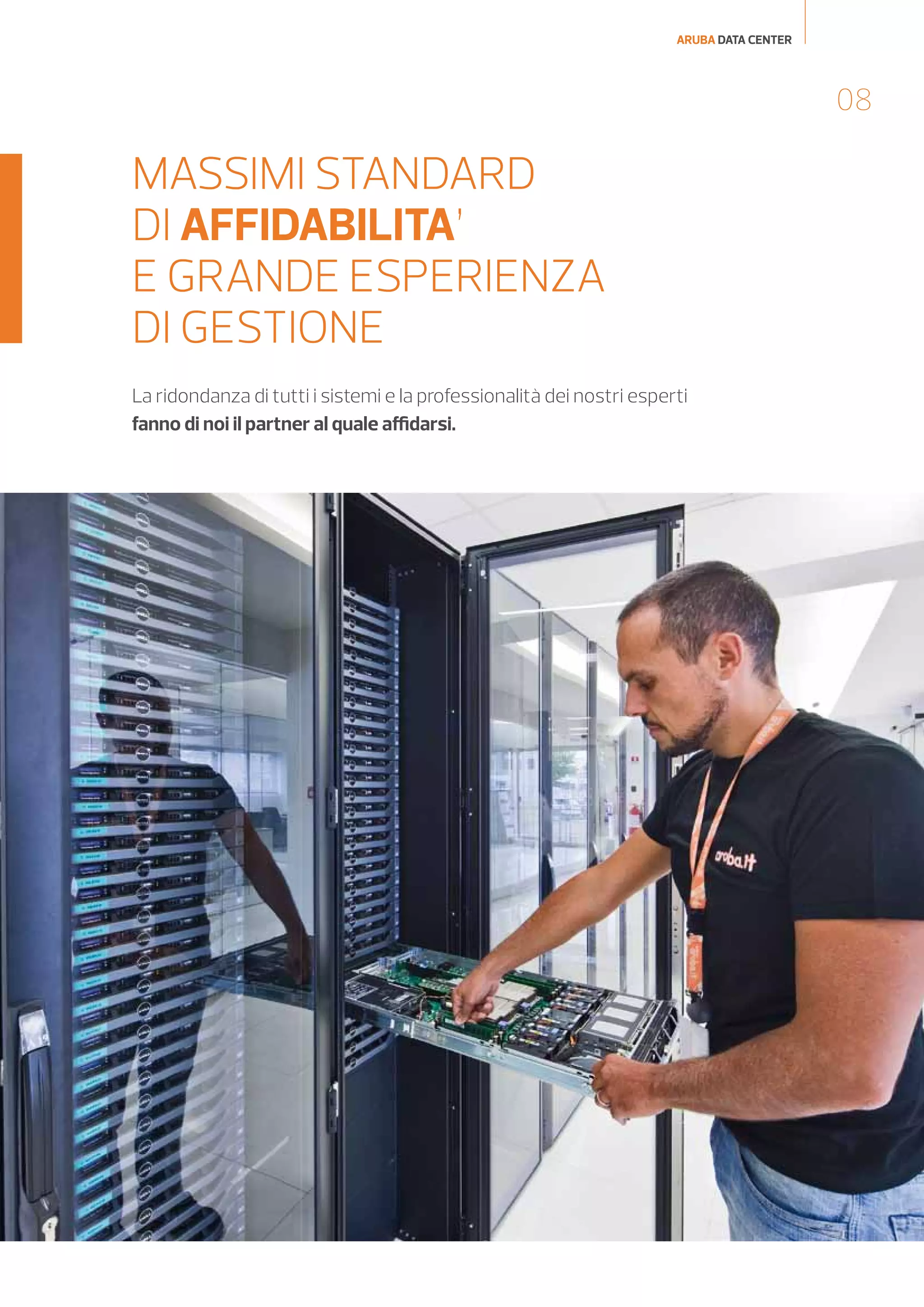 ARUBA DATA CENTER

08

MASSIMI STANDARD
DI AFFIDABILITA’
E GRANDE ESPERIENZA
DI GESTIONE
La ridondanza di tutti i sistemi e la professionalità dei nostri esperti
fanno di noi il partner al quale affidarsi.

 