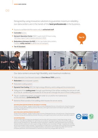 ARUBA DATA CENTER

09
Designed by using innovative solutions to guarantee maximum reliability,
our data centers are in the hands of the best professionals in the business.


Access to confidential information only to authorized staff.



Controlled access.



Network Operation Center (NOC) supervised 24 hours a day,
365 days a year (two in Arezzo and one in Ktiš).



Redundancy between the NOC of the two Italian data centers.
Facilities easily reached via all formes of transport.



Tier IV Standard.

Tier IV

Our data centers ensure high flexibility and maximum resilience.


Fully redundant Core Network based on Cisco Nexus 7000 systems.



Redundant electrical power system.



Redundant cooling system.



Dynamic Free Cooling (DFC) for high energy efficiency and to safeguard the environment.



Safeguard of the cooling power through a partitioning of the airflow avoiding the mixture of cold
air of the air-conditioning and heated air of the servers through the use of a Free Cooling system.



The air-conditioning system, essential in order to run and for the maintenance
of the machines, is protected by UPS.



Batteries fitted outside of the building which houses the server rooms.
ISO 9001:2008 CERTIFICATION OF THE QUALITY SYSTEM.
Scope of the certificate: "Supply of Data center services (Dedicated Servers, Virtual Servers, Cloud Computing,
Housing, Hosting, Remote Backup, Disaster Recovery and Legal Conservation) and relevant specialist support
also through Call Center »
ISO 27001:2005 CERTIFICATION OF SECURITY.
Scope of the certificate: “Supply of Data center services (Dedicated Servers, Virtual Servers, Cloud Computing,
Housing, Hosting, Remote Backup, Disaster Recovery and Legal Conservation) and relevant specialist support»
GO CERTIFICATION
Aruba and Romagna Energia have developed a partnership with the purpose of searching energy saving
solutions using all the possibilities for optimizing consumptions. Romagna Energia also ensures the supply of
green energy certified by the “Renewable energy Guaranteed” trademark which guarantees that the energy
used by the data centers of Aruba is green energy certified by the “Guarantee of Origin” issued by the Gestore
dei Servizi Energetici (GSE) company. The Guarantee of Origin (GO) is a certificate which certifies the renewable
origin of the sources used by the GO qualified facilities in accordance with the directive 2009/28/CE of the
European parliament and the Resolution of Authority for electricity and gas ARG/elt 104/11.

 