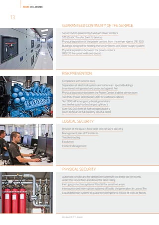 ARUBA DATA CENTER

13
GUARANTEED CONTINUITY OF THE SERVICE
Server rooms powered by two twin power centers
STS (Static Transfer Switch) devices
Physical separation of the power centers from the server rooms (REI 120)
Buildings designed for hosting the server rooms and power supply system
Physical separation between the power centers
(REI 120 fire-proof walls and doors)

RISK PREVENTION
Compliance with seismic laws
Separation of electrical system and batteries in special buildings
(monitored, refrigerated and protected against fire)
Physical separation between the Power Center and the server room
Two PDU (Power Distribution Unit) for each rack cabinet
Ten 1300 kW emergency diesel generators
and twelve quad-turbocharged cylinders
Over 100.000 litres of fuel storage capacity
(over 48 hours of full capacity on a full tank)

LOGICAL SECURITY
Respect of the laws in force on IT and network security
Management plan of IT incidents
Troubleshooting
Escalation
Incident Management

PHYSICAL SECURITY
Automatic smoke and fire detection systems fitted in the server rooms,
under the raised floor and above the false ceiling
Inert gas protection systems fitted in the sensitive areas
Interception and interruption systems of fuel to the generators in case of fire
Liquid detection system: to guarantee promptness in case of leaks or floods

Info about DC IT 1 - Arezzo

 