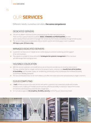 ARUBA DATA CENTER

15

OUR SERVICES
Different needs, numerous services, the same competence.

DEDICATED SERVERS




This service allows customers to rent a physical server for their own personal use.
There are four types of solutions available, BASIC, STANDARD and PROFESSIONAL to meet
all the needs of those who wish to manage their servers by themselves, completely through remote access.
The servers have access to dedicated LAN connection and the technical support team is available
365 days a year, 24 hours a day.

MANAGED DEDICATED SERVERS



Customers can have one or multiple servers while relying on constant monitoring and the support
of our technical team.
This solution is suitable for those who prefer to delegate the systemic management of the machines
yet still manage their hosting services.

HOUSING E COLOCATION




With this service customers can install their servers or the entire architecture at one of our data centers.
This way, whether it be for a single machine or for groups of racks, customers can benefit from all the facilities
of the building, such as power supply, air-conditioning, connectivity which is protected and monitored according
to maximum reliability standards.
The size and features of our server rooms allows us to offer even entire racks reserved exclusively to single customers.

CLOUD COMPUTING




A IaaS (Infrastructure as a Service) service with which customers can create both simple and complex
infrastructures, made up of multiple virtual machines with the possibility to expand or reduce the number
of machines and resources in real time with a single click.
Its main advantages are the simplicity, flexibility, security and the Pay per Use pricing model.

 