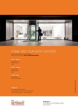 COME VISIT OUR DATA CENTERS
We offer guided tours of our facilities.
To book your visit go to http://datacenter.aruba.it
DC IT1 - Arezzo	
Via Gobetti, 96
52100 Arezzo
ITAL
Y
DC IT2 - Arezzo
Via Ramelli, 8
52100 Arezzo
ITAL
Y

Details updated on 03/10/2013

DC CZ1 - Ktiš
384 03 Ktiš
CZECH REPUBLIC		

Contact us
Email: sales@staff.aruba.it 
Data center Services: Tel + 39 0575 0501
Cloud Computing: Tel + 39 0575 0508

Aruba S.p.A.
Loc. Palazzetto 4, 52011 Bibbiena (AR)
www.aruba.it 	

 