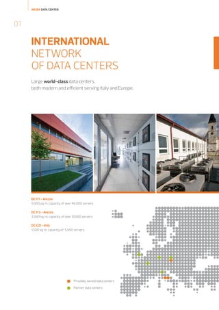 ARUBA DATA CENTER

01

INTERNATIONAL
NETWORK
OF DATA CENTERS
Large world-class data centers,
both modern and efficient serving Italy and Europe.

DC IT1 - Arezzo
5.000 sq. m, capacity of over 40.000 servers
DC IT2 - Arezzo
2.000 sq. m, capacity of over 10.000 servers
DC CZ1 - Ktiš
1.500 sq. m, capacity of 5.000 servers

Privately owned data centers
Partner data centers

 