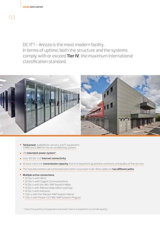 ARUBA DATA CENTER

03

DC IT1 - Arezzo is the most modern facility.
In terms of uptime, both the structure and the systems
comply with or exceed Tier IV, the maximum international
classification standard.



Total power available for servers and IT equipment:
5 MW, and 2 MW for the air conditioning system.



2N redundant power system*.



Over 80 Gb/s of Internet connectivity.



At least twice the transmission capacity than it is required to guarantee continuity and quality of the service.



The two data centers are connected each other via private multi-fibre cables on two different paths.



Multiple active connections.

 20 Gb/s with Wind
 20 Gb/s with Cogent Communications
 10 Gb/s with the 'Mix' NAP based in Milan
 10 Gb/s with Telecom Italia (direct peering)
 10 Gb/s with Interoute
 1 Gb/s with the ‘Namex’ NAP based in Rome
 1 Gb/s with Forpsi-CZ (‘NIX’ NAP based in Prague)

* Twice the quantity of equipment and power than it is required to run at full capacity.

 
