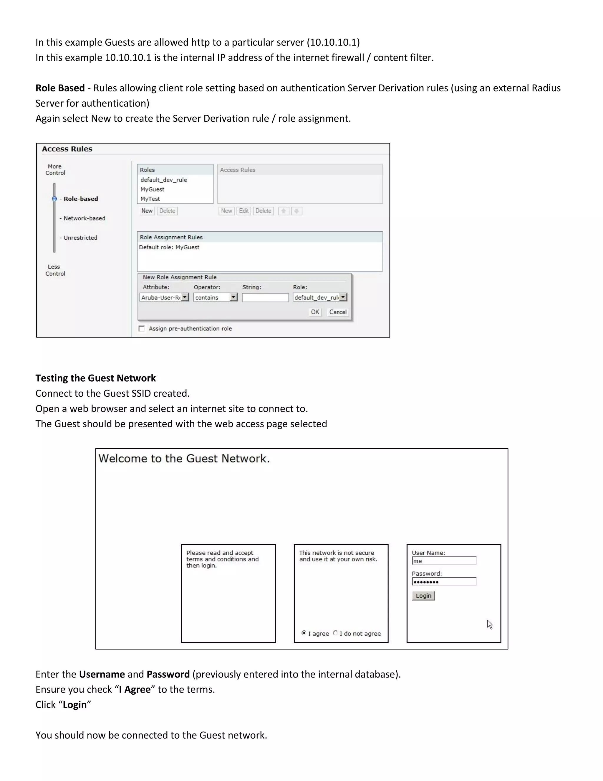 In this example Guests are allowed http to a particular server (10.10.10.1)
In this example 10.10.10.1 is the internal IP address of the internet firewall / content filter.
Role Based - Rules allowing client role setting based on authentication Server Derivation rules (using an external Radius
Server for authentication)
Again select New to create the Server Derivation rule / role assignment.
Testing the Guest Network
Connect to the Guest SSID created.
Open a web browser and select an internet site to connect to.
The Guest should be presented with the web access page selected
Enter the Username and Password (previously entered into the internal database).
Ensure you check “I Agree” to the terms.
Click “Login”
You should now be connected to the Guest network.
 