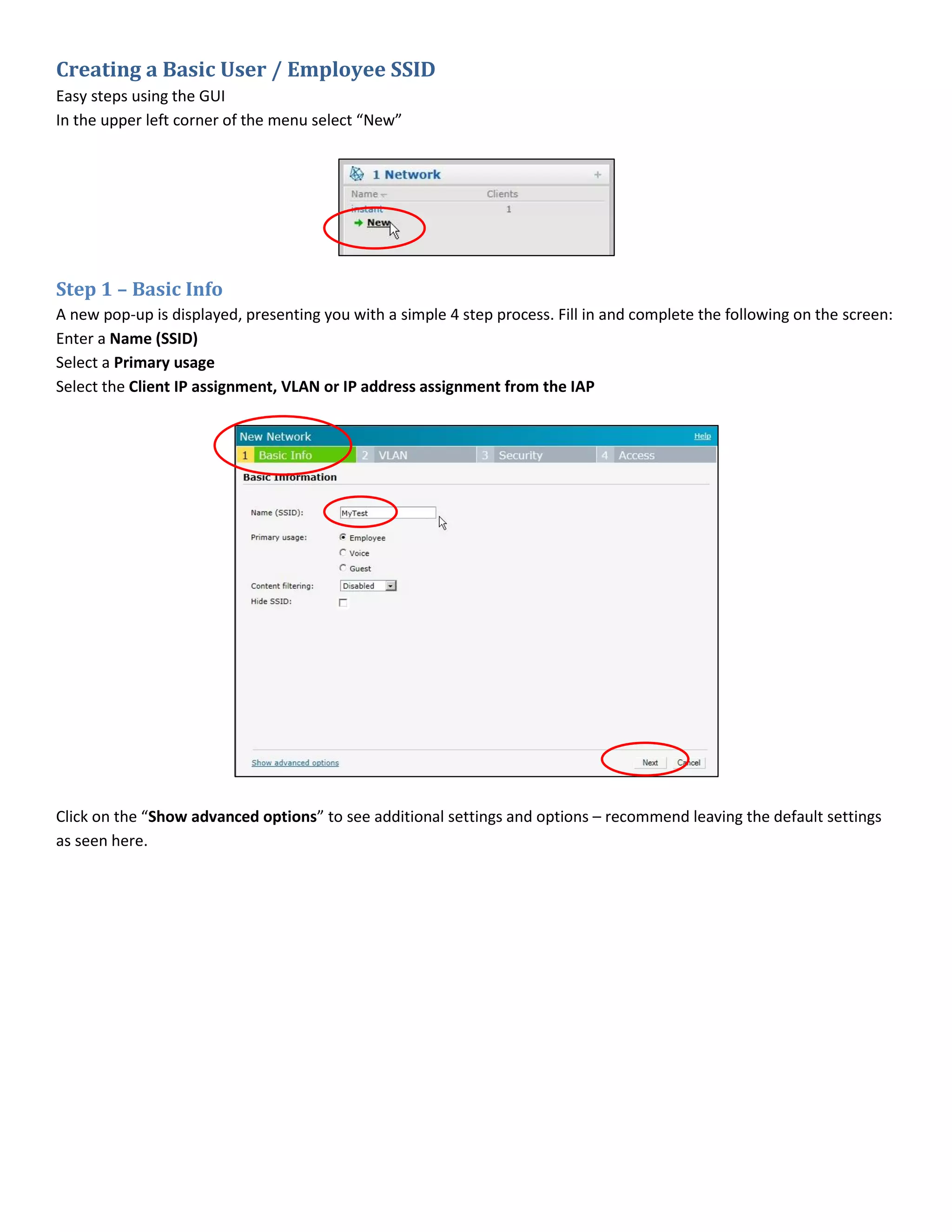Creating a Basic User / Employee SSID
Easy steps using the GUI
In the upper left corner of the menu select “New”
Step 1 – Basic Info
A new pop-up is displayed, presenting you with a simple 4 step process. Fill in and complete the following on the screen:
Enter a Name (SSID)
Select a Primary usage
Select the Client IP assignment, VLAN or IP address assignment from the IAP
Click on the “Show advanced options” to see additional settings and options – recommend leaving the default settings
as seen here.
 