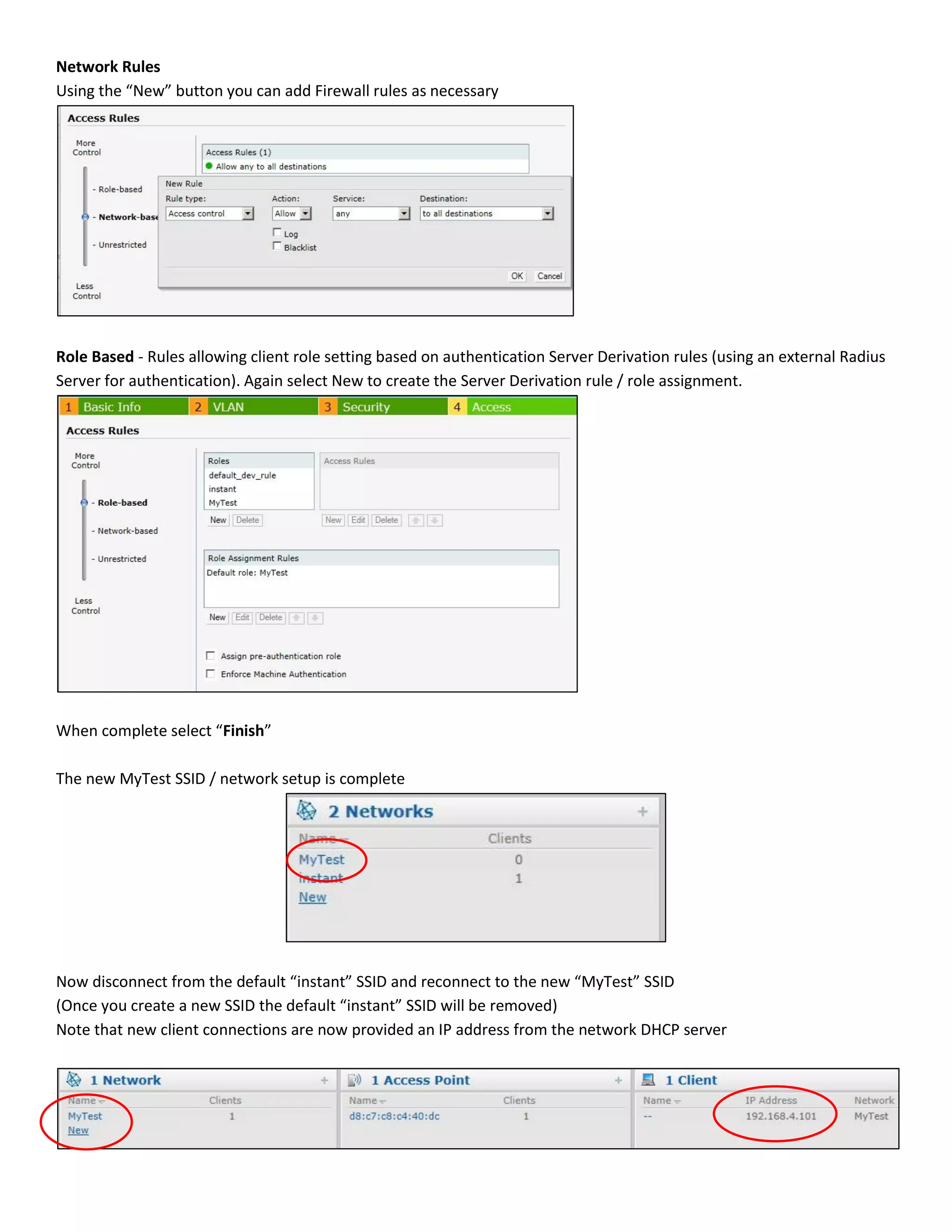 Network Rules
Using the “New” button you can add Firewall rules as necessary
Role Based - Rules allowing client role setting based on authentication Server Derivation rules (using an external Radius
Server for authentication). Again select New to create the Server Derivation rule / role assignment.
When complete select “Finish”
The new MyTest SSID / network setup is complete
Now disconnect from the default “instant” SSID and reconnect to the new “MyTest” SSID
(Once you create a new SSID the default “instant” SSID will be removed)
Note that new client connections are now provided an IP address from the network DHCP server
 
