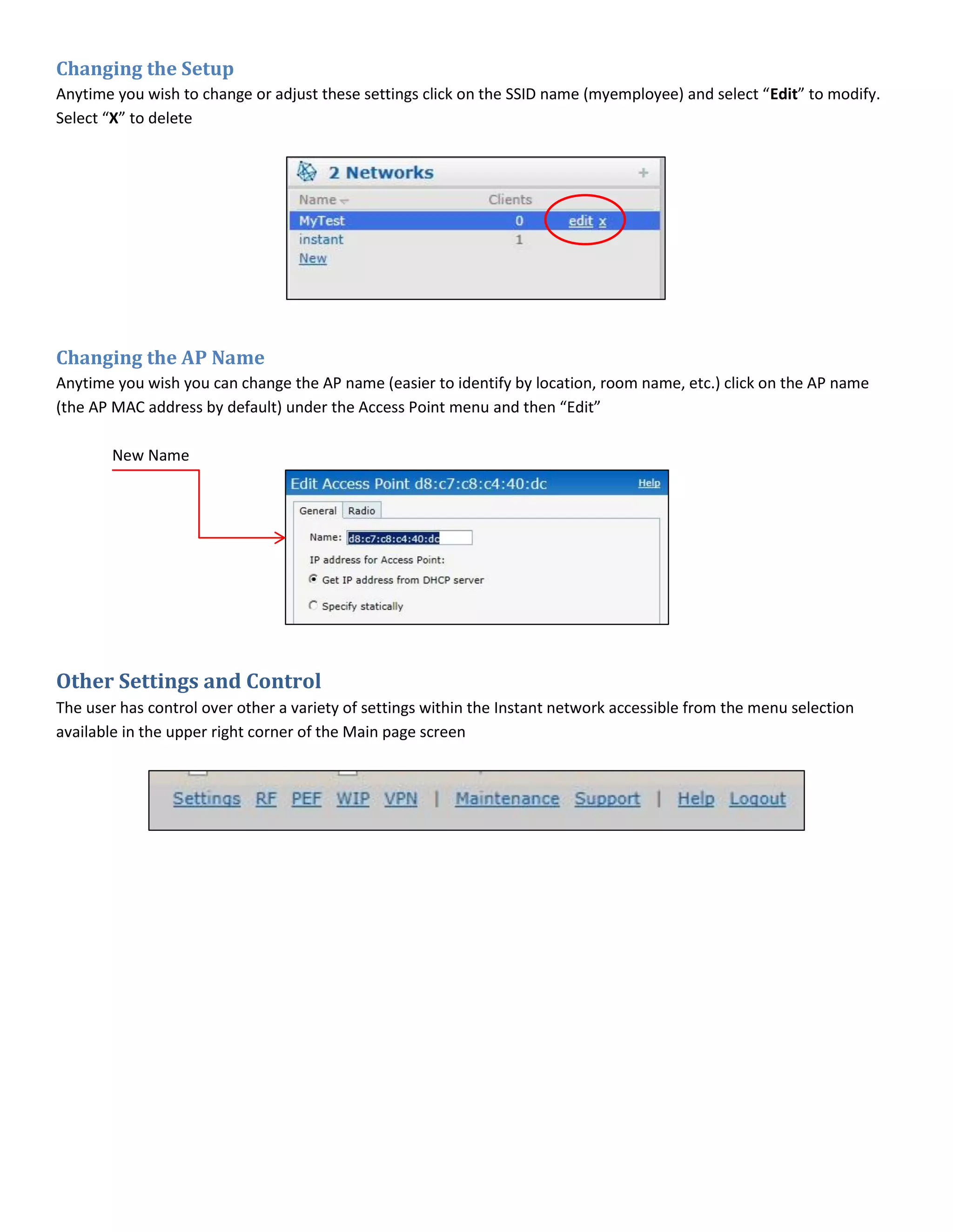 Changing the Setup
Anytime you wish to change or adjust these settings click on the SSID name (myemployee) and select “Edit” to modify.
Select “X” to delete
Changing the AP Name
Anytime you wish you can change the AP name (easier to identify by location, room name, etc.) click on the AP name
(the AP MAC address by default) under the Access Point menu and then “Edit”
New Name
Other Settings and Control
The user has control over other a variety of settings within the Instant network accessible from the menu selection
available in the upper right corner of the Main page screen
 