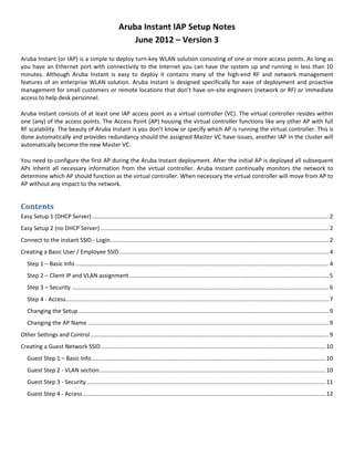 Aruba Instant IAP Setup Notes
June 2012 – Version 3
Aruba Instant (or IAP) is a simple to deploy turn-key WLAN solution consisting of one or more access points. As long as
you have an Ethernet port with connectivity to the Internet you can have the system up and running in less than 10
minutes. Although Aruba Instant is easy to deploy it contains many of the high-end RF and network management
features of an enterprise WLAN solution. Aruba Instant is designed specifically for ease of deployment and proactive
management for small customers or remote locations that don’t have on-site engineers (network or RF) or immediate
access to help desk personnel.
Aruba Instant consists of at least one IAP access point as a virtual controller (VC). The virtual controller resides within
one (any) of the access points. The Access Point (AP) housing the virtual controller functions like any other AP with full
RF scalability. The beauty of Aruba Instant is you don’t know or specify which AP is running the virtual controller. This is
done automatically and provides redundancy should the assigned Master VC have issues, another IAP in the cluster will
automatically become the new Master VC.
You need to configure the first AP during the Aruba Instant deployment. After the initial AP is deployed all subsequent
APs inherit all necessary information from the virtual controller. Aruba Instant continually monitors the network to
determine which AP should function as the virtual controller. When necessary the virtual controller will move from AP to
AP without any impact to the network.
Contents
Easy Setup 1 (DHCP Server) ....................................................................................................................................................2
Easy Setup 2 (no DHCP Server) ...............................................................................................................................................2
Connect to the instant SSID - Login.........................................................................................................................................2
Creating a Basic User / Employee SSID ...................................................................................................................................4
Step 1 – Basic Info...............................................................................................................................................................4
Step 2 – Client IP and VLAN assignment.............................................................................................................................5
Step 3 – Security .................................................................................................................................................................6
Step 4 - Access.....................................................................................................................................................................7
Changing the Setup.............................................................................................................................................................9
Changing the AP Name .......................................................................................................................................................9
Other Settings and Control .....................................................................................................................................................9
Creating a Guest Network SSID.............................................................................................................................................10
Guest Step 1 – Basic Info...................................................................................................................................................10
Guest Step 2 - VLAN section..............................................................................................................................................10
Guest Step 3 - Security......................................................................................................................................................11
Guest Step 4 - Access........................................................................................................................................................12
 