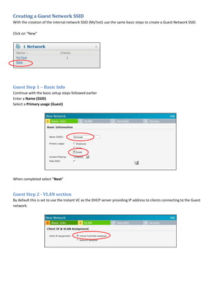 Creating a Guest Network SSID
With the creation of the internal network SSID (MyTest) use the same basic steps to create a Guest Network SSID.
Click on “New”
Guest Step 1 – Basic Info
Continue with the basic setup steps followed earlier
Enter a Name (SSID)
Select a Primary usage (Guest)
When completed select “Next”
Guest Step 2 - VLAN section
By default this is set to use the Instant VC as the DHCP server providing IP address to clients connecting to the Guest
network.
 