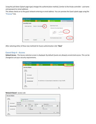 Using the pull down (Splash page type) changes the authentication method, (similar to the Aruba controller - username
and password or email address).
This allows clients on to the guest network entering an email address. You can preview the Guest splash page using the
“Preview” link.
After selecting either of these two methods for Guest authentication click “Next”
Guest Step 4 - Access
Default Access - The Access selection screen is displayed. By default Guests are allowed unrestricted access. This can be
changed to suit your security requirements.
Network Based –access rule
 