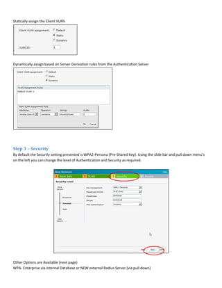 Statically assign the Client VLAN
Dynamically assign based on Server Derivation rules from the Authentication Server
Step 3 – Security
By default the Security setting presented is WPA2-Persona (Pre-Shared Key). Using the slide bar and pull down menu’s
on the left you can change the level of Authentication and Security as required.
Other Options are Available (next page)
WPA- Enterprise via Internal Database or NEW external Radius Server (via pull down)
 