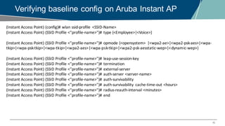10
Verifying baseline config on Aruba Instant AP
(Instant	Access	Point)	(config)#	wlan ssid-profile	 <SSID-Name>
(Instant	Access	Point)	(SSID	Profile	<"profile-name>")#	type	{<Employee>|<Voice>}
(Instant	Access	Point)	(SSID	Profile	<"profile-name>")#	opmode {<opensystem>	 |<wpa2-ae>|<wpa2-psk-aes>|<wpa-
tkip>|<wpa-psk-tkip>|<wpa-tkip>|<wpa2-aes>|<wpa-psk-tkip>|<wpa2-psk-aesstatic-wep>|<dynamic-wep>}
(Instant	Access	Point)	(SSID	Profile	<"profile-name>")#	leap-use-session-key
(Instant	Access	Point)	(SSID	Profile	<"profile-name>")#	termination
(Instant	Access	Point)	(SSID	Profile	<"profile-name>")#	external-server
(Instant	Access	Point)	(SSID	Profile	<"profile-name>")#	auth-server	<server-name>
(Instant	Access	Point)	(SSID	Profile	<"profile-name>")#	auth-survivability
(Instant	Access	Point)	(SSID	Profile	<"profile-name>")#	auth-survivability	 cache-time-out	<hours>
(Instant	Access	Point)	(SSID	Profile	<"profile-name>")#	radius-reauth-interval	<minutes>
(Instant	Access	Point)	(SSID	Profile	<"profile-name>")#	end
 