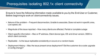 6
Prerequisites isolating 802.1x client connectivity
Ensure to have the following information made available to you by the End-User or Customer,
Before beginning to work on client connectivity issues.
• Nature of the problem – Frequent disconnection, Unable to associate, Does not work in specific area,
Low speed, etc
• Magnitude of the issue reported – How many clients are affected, Partial or complete outage
• Client specific information – Mac or IP address, Client device type, OS and driver version, SSID to
which client connects
• Replicable – Is the issue replicable consistently or occurs on a random basis
• Deployment History – Was the issue present since deployment? Did the customer do a code upgrade
or config change?
 