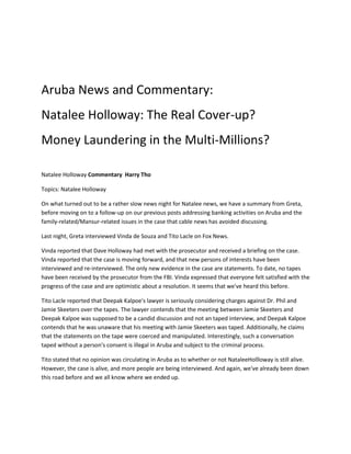 Aruba News and Commentary:
Natalee Holloway: The Real Cover-up?
Money Laundering in the Multi-Millions?

Natalee Holloway Commentary Harry Tho

Topics: Natalee Holloway

On what turned out to be a rather slow news night for Natalee news, we have a summary from Greta,
before moving on to a follow-up on our previous posts addressing banking activities on Aruba and the
family-related/Mansur-related issues in the case that cable news has avoided discussing.

Last night, Greta interviewed Vinda de Souza and Tito Lacle on Fox News.

Vinda reported that Dave Holloway had met with the prosecutor and received a briefing on the case.
Vinda reported that the case is moving forward, and that new persons of interests have been
interviewed and re-interviewed. The only new evidence in the case are statements. To date, no tapes
have been received by the prosecutor from the FBI. Vinda expressed that everyone felt satisfied with the
progress of the case and are optimistic about a resolution. It seems that we've heard this before.

Tito Lacle reported that Deepak Kalpoe's lawyer is seriously considering charges against Dr. Phil and
Jamie Skeeters over the tapes. The lawyer contends that the meeting between Jamie Skeeters and
Deepak Kalpoe was supposed to be a candid discussion and not an taped interview, and Deepak Kalpoe
contends that he was unaware that his meeting with Jamie Skeeters was taped. Additionally, he claims
that the statements on the tape were coerced and manipulated. Interestingly, such a conversation
taped without a person's consent is illegal in Aruba and subject to the criminal process.

Tito stated that no opinion was circulating in Aruba as to whether or not NataleeHollloway is still alive.
However, the case is alive, and more people are being interviewed. And again, we've already been down
this road before and we all know where we ended up.
 