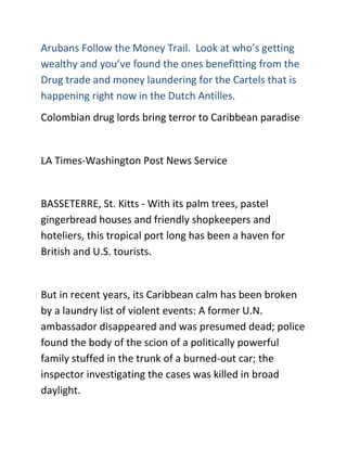 Arubans Follow the Money Trail. Look at who’s getting
wealthy and you’ve found the ones benefitting from the
Drug trade and money laundering for the Cartels that is
happening right now in the Dutch Antilles.
Colombian drug lords bring terror to Caribbean paradise


LA Times-Washington Post News Service


BASSETERRE, St. Kitts - With its palm trees, pastel
gingerbread houses and friendly shopkeepers and
hoteliers, this tropical port long has been a haven for
British and U.S. tourists.


But in recent years, its Caribbean calm has been broken
by a laundry list of violent events: A former U.N.
ambassador disappeared and was presumed dead; police
found the body of the scion of a politically powerful
family stuffed in the trunk of a burned-out car; the
inspector investigating the cases was killed in broad
daylight.
 