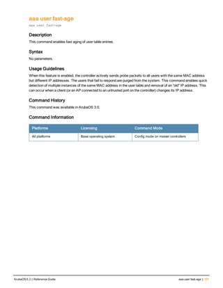 aaa user fast-age
aaa user fast-age
Description
This command enables fast aging of user table entries.
Syntax
No parameters.
Usage Guidelines
When this feature is enabled, the controller actively sends probe packets to all users with the same MAC address
but different IP addresses. The users that fail to respond are purged from the system. This command enables quick
detection of multiple instances of the same MAC address in the user table and removal of an “old” IP address. This
can occur when a client (or an AP connected to an untrusted port on the controller) changes its IP address.
Command History
This command was available in ArubaOS 3.0.
Command Information
Platforms Licensing Command Mode
All platforms Base operating system Config mode on master controllers
ArubaOS 6.3 | Reference Guide aaa user fast-age | 101
 