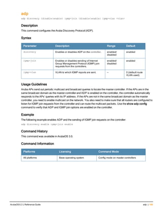 adp
adp discovery {disable|enable} igmp-join {disable|enable} igmp-vlan <vlan>
Description
This command configures the Aruba Discovery Protocol (ADP).
Syntax
Parameter Description Range Default
discovery Enables or disables ADP on the controller. enabled/
disabled
enabled
igmp-join Enables or disables sending of Internet
Group Management Protocol (IGMP) join
requests from the controllers.
enabled/
disabled
enabled
igmp-vlan VLAN to which IGMP reports are sent. — 0 (default route
VLAN used)
Usage Guidelines
Aruba APs send out periodic multicast and broadcast queries to locate the master controller. If the APs are in the
same broadcast domain as the master controller and ADP is enabled on the controller, the controller automatically
responds to the APs’ queries with its IP address. If the APs are not in the same broadcast domain as the master
controller, you need to enable multicast on the network. You also need to make sure that all routers are configured to
listen for IGMP join requests from the controller and can route the multicast packets. Use the show adp config
command to verify that ADP and IGMP join options are enabled on the controller.
Example
The following example enables ADP and the sending of IGMP join requests on the controller:
adp discovery enable igmp-join enable
Command History
This command was available in ArubaOS 3.0.
Command Information
Platforms Licensing Command Mode
All platforms Base operating system Config mode on master controllers
ArubaOS 6.3 | Reference Guide adp | 109
 