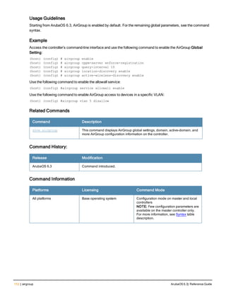 112 | airgroup ArubaOS 6.3| Reference Guide
Usage Guidelines
Starting from ArubaOS 6.3, AirGroup is enabled by default. For the remaining global parameters, see the command
syntax.
Example
Access the controller’s command-line interface and use the following command to enable the AirGroup Global
Setting:
(host) (config) # airgroup enable
(host) (config) # airgroup cppm-server enforce-registration
(host) (config) # airgroup query-interval 10
(host) (config) # airgroup location-discovery enable
(host) (config) # airgroup active-wireless-discovery enable
Use the following command to enable the allowall service:
(host) (config) #airgroup service allowall enable
Use the following command to enable AirGroup access to devices in a specific VLAN:
(host) (config) #airgroup vlan 5 disallow
Related Commands
Command Description
show airgroup This command displays AirGroup global settings, domain, active-domain, and
more AirGroup configuration information on the controller.
Command History:
Release Modification
ArubaOS 6.3 Command introduced.
Command Information
Platforms Licensing Command Mode
All platforms Base operating system Configuration mode on master and local
controllers
NOTE: Few configuration parameters are
available on the master controller only.
For more information, see Syntax table
description.
 