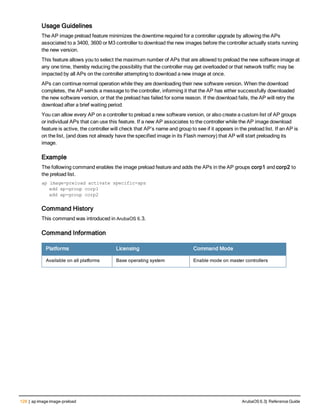 128 | ap image image-preload ArubaOS 6.3| Reference Guide
Usage Guidelines
The AP image preload feature minimizes the downtime required for a controller upgrade by allowing the APs
associated to a 3400, 3600 or M3 controller to download the new images before the controller actually starts running
the new version.
This feature allows you to select the maximum number of APs that are allowed to preload the new software image at
any one time, thereby reducing the possibility that the controller may get overloaded or that network traffic may be
impacted by all APs on the controller attempting to download a new image at once.
APs can continue normal operation while they are downloading their new software version. When the download
completes, the AP sends a message to the controller, informing it that the AP has either successfully downloaded
the new software version, or that the preload has failed for some reason. If the download fails, the AP will retry the
download after a brief waiting period.
You can allow every AP on a controller to preload a new software version, or also create a custom list of AP groups
or individual APs that can use this feature. If a new AP associates to the controller while the AP image download
feature is active, the controller will check that AP’s name and group to see if it appears in the preload list. If an AP is
on the list, (and does not already have the specified image in its Flash memory) that AP will start preloading its
image.
Example
The following command enables the image preload feature and adds the APs in the AP groups corp1 and corp2 to
the preload list.
ap image-preload activate specific-aps
add ap-group corp1
add ap-group corp2
Command History
This command was introduced in ArubaOS 6.3.
Command Information
Platforms Licensing Command Mode
Available on all platforms Base operating system Enable mode on master controllers
 