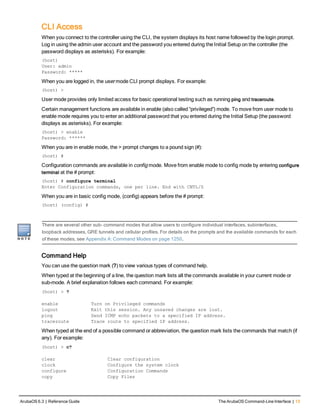 CLI Access
When you connect to the controller using the CLI, the system displays its host name followed by the login prompt.
Log in using the admin user account and the password you entered during the Initial Setup on the controller (the
password displays as asterisks). For example:
(host)
User: admin
Password: *****
When you are logged in, the user mode CLI prompt displays. For example:
(host) >
User mode provides only limited access for basic operational testing such as running ping and traceroute.
Certain management functions are available in enable (also called “privileged”) mode. To move from user mode to
enable mode requires you to enter an additional password that you entered during the Initial Setup (the password
displays as asterisks). For example:
(host) > enable
Password: ******
When you are in enable mode, the > prompt changes to a pound sign (#):
(host) #
Configuration commands are available in config mode. Move from enable mode to config mode by entering configure
terminal at the # prompt:
(host) # configure terminal
Enter Configuration commands, one per line. End with CNTL/Z
When you are in basic config mode, (config) appears before the # prompt:
(host) (config) #
There are several other sub- command modes that allow users to configure individual interfaces, subinterfaces,
loopback addresses, GRE tunnels and cellular profiles. For details on the prompts and the available commands for each
of these modes, see Appendix A: Command Modes on page 1250.
Command Help
You can use the question mark (?) to view various types of command help.
When typed at the beginning of a line, the question mark lists all the commands available in your current mode or
sub-mode. A brief explanation follows each command. For example:
(host) > ?
enable Turn on Privileged commands
logout Exit this session. Any unsaved changes are lost.
ping Send ICMP echo packets to a specified IP address.
traceroute Trace route to specified IP address.
When typed at the end of a possible command or abbreviation, the question mark lists the commands that match (if
any). For example:
(host) > c?
clear Clear configuration
clock Configure the system clock
configure Configuration Commands
copy Copy Files
ArubaOS 6.3 | Reference Guide The ArubaOS Command-Line Interface | 13
 