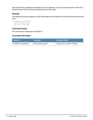 134 | ap lldp profile ArubaOS 6.3| Reference Guide
Data Units (PDUs) comprised of type-length-value (TLV) elements. Use this command to specify which TLVs
should be sent by the AP interface associated with the LLDP profile.
Example
The following command configures an LLDP profile allows the AP interface to send the port-vlan and vlan-name
TLVs.
ap lldp profile 8021TLVs
dot1-tlvs port-vlan
dot1-tlvs vlan-name
Command History
This command was introduced in ArubaOS 6.2.
Command Information
Platforms Licensing Command Mode
Available on all platforms Base operating system Config mode on master controllers
 