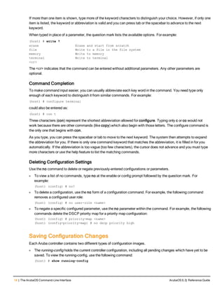 14 | The ArubaOS Command-Line Interface ArubaOS 6.3| Reference Guide
If more than one item is shown, type more of the keyword characters to distinguish your choice. However, if only one
item is listed, the keyword or abbreviation is valid and you can press tab or the spacebar to advance to the next
keyword.
When typed in place of a parameter, the question mark lists the available options. For example:
(host) # write ?
erase Erase and start from scratch
file Write to a file in the file system
memory Write to memory
terminal Write to terminal
<cr>
The <cr> indicates that the command can be entered without additional parameters. Any other parameters are
optional.
Command Completion
To make command input easier, you can usually abbreviate each key word in the command. You need type only
enough of each keyword to distinguish it from similar commands. For example:
(host) # configure terminal
could also be entered as:
(host) # con t
Three characters (con) represent the shortest abbreviation allowed for configure. Typing only c or co would not
work because there are other commands (like copy) which also begin with those letters. The configure command is
the only one that begins with con.
As you type, you can press the spacebar or tab to move to the next keyword. The system then attempts to expand
the abbreviation for you. If there is only one command keyword that matches the abbreviation, it is filled in for you
automatically. If the abbreviation is too vague (too few characters), the cursor does not advance and you must type
more characters or use the help feature to list the matching commands.
Deleting Configuration Settings
Use the no command to delete or negate previously-entered configurations or parameters.
l To view a list of no commands, type no at the enable or config prompt followed by the question mark. For
example:
(host) (config) # no?
l To delete a configuration, use the no form of a configuration command. For example, the following command
removes a configured user role:
(host) (config) # no user-role <name>
l To negate a specific configured parameter, use the no parameter within the command. For example, the following
commands delete the DSCP priority map for a priority map configuration:
(host) (config) # priority-map <name>
(host) (config-priority-map) # no dscp priority high
Saving Configuration Changes
Each Aruba controller contains two different types of configuration images.
l The running-config holds the current controller configuration, including all pending changes which have yet to be
saved. To view the running-config, use the following command:
(host) # show running-config
 