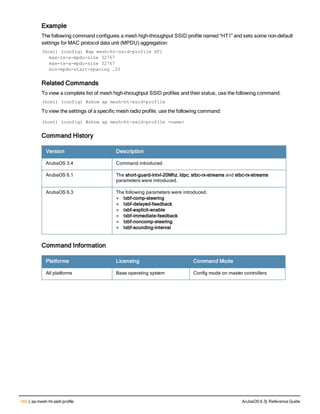 140 | ap mesh-ht-ssid-profile ArubaOS 6.3| Reference Guide
Example
The following command configures a mesh high-throughput SSID profile named “HT1” and sets some non-default
settings for MAC protocol data unit (MPDU) aggregation:
(host) (config) #ap mesh-ht-ssid-profile HT1
max-rx-a-mpdu-size 32767
max-tx-a-mpdu-size 32767
min-mpdu-start-spacing .25
Related Commands
To view a complete list of mesh high-throughput SSID profiles and their status, use the following command:
(host) (config) #show ap mesh-ht-ssid-profile
To view the settings of a specific mesh radio profile, use the following command:
(host) (config) #show ap mesh-ht-ssid-profile <name>
Command History
Version Description
ArubaOS 3.4 Command introduced
ArubaOS 6.1 The short-guard-intvl-20Mhz, ldpc, stbc-rx-streams and stbc-rx-streams
parameters were introduced.
ArubaOS 6.3 The following parameters were introduced.
l txbf-comp-steering
l txbf-delayed-feedback
l txbf-explicit-enable
l txbf-immediate-feedback
l txbf-noncomp-steering
l txbf-sounding-interval
Command Information
Platforms Licensing Command Mode
All platforms Base operating system Config mode on master controllers
 