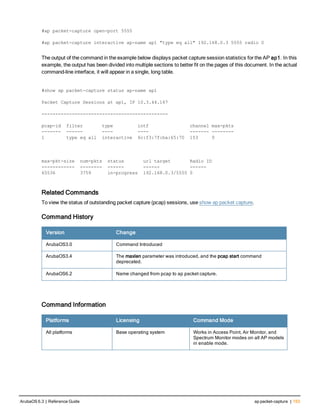 #ap packet-capture open-port 5555
#ap packet-capture interactive ap-name ap1 "type eq all" 192.168.0.3 5555 radio 0
The output of the command in the example below displays packet capture session statistics for the AP ap1. In this
example, the output has been divided into multiple sections to better fit on the pages of this document. In the actual
command-line interface, it will appear in a single, long table.
#show ap packet-capture status ap-name ap1
Packet Capture Sessions at ap1, IP 10.3.44.167
----------------------------------------------
pcap-id filter type intf channel max-pkts
------- ------ ---- ---- ------- --------
1 type eq all interactive 6c:f3:7f:ba:65:70 153 0
max-pkt-size num-pkts status url target Radio ID
------------ -------- ------ ------ ------
65536 3759 in-progress 192.168.0.3/5555 0
Related Commands
To view the status of outstanding packet capture (pcap) sessions, use show ap packet capture.
Command History
Version Change
ArubaOS3.0 Command Introduced
ArubaOS3.4 The maxlen parameter was introduced, and the pcap start command
deprecated.
ArubaOS6.2 Name changed from pcap to ap packet capture.
Command Information
Platforms Licensing Command Mode
All platforms Base operating system Works in Access Point, Air Monitor, and
Spectrum Monitor modes on all AP models
in enable mode.
ArubaOS 6.3 | Reference Guide ap packet-capture | 153
 