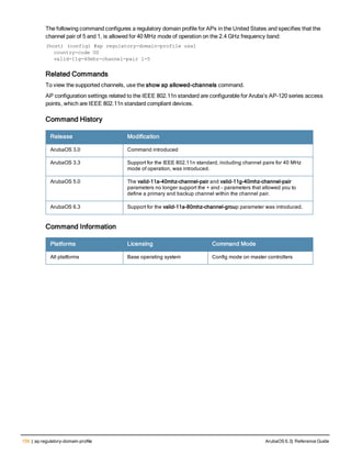 156 | ap regulatory-domain-profile ArubaOS 6.3| Reference Guide
The following command configures a regulatory domain profile for APs in the United States and specifies that the
channel pair of 5 and 1, is allowed for 40 MHz mode of operation on the 2.4 GHz frequency band:
(host) (config) #ap regulatory-domain-profile usa1
country-code US
valid-11g-40mhz-channel-pair 1-5
Related Commands
To view the supported channels, use the show ap allowed-channels command.
AP configuration settings related to the IEEE 802.11n standard are configurable for Aruba’s AP-120 series access
points, which are IEEE 802.11n standard compliant devices.
Command History
Release Modification
ArubaOS 3.0 Command introduced
ArubaOS 3.3 Support for the IEEE 802.11n standard, including channel pairs for 40 MHz
mode of operation, was introduced.
ArubaOS 5.0 The valid-11a-40mhz-channel-pair and valid-11g-40mhz-channel-pair
parameters no longer support the + and - parameters that allowed you to
define a primary and backup channel within the channel pair.
ArubaOS 6.3 Support for the valid-11a-80mhz-channel-group parameter was introduced.
Command Information
Platforms Licensing Command Mode
All platforms Base operating system Config mode on master controllers
 