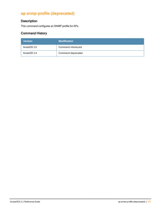 ap snmp-profile (deprecated)
Description
This command configures an SNMP profile for APs.
Command History
Version Modification
ArubaOS 3.0 Command introduced
ArubaOS 3.4 Command deprecated
ArubaOS 6.3 | Reference Guide ap snmp-profile (deprecated) | 157
 