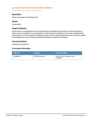 ap spectrum clear-webui-view-settings
ap spectrum clear-webui-view-settings
Description
Clear a saved spectrum dashboard view.
Syntax
no parameters
Usage Guidelines
Saved spectrum view preferences may not be backwards compatible with the spectrum analysis dashboard in
earlier versions of ArubaOS. If you downgrade to an earlier version of ArubaOS and your client is unable to load a
saved spectrum view in the spectrum dashboard, access the CLI in enable mode and issue this command to delete
the saved spectrum views and display default view settings in the spectrum dashboard.
Command History
Introduced in ArubaOS 6.0.
Command Information
Platforms Licensing Command Mode
All platforms RF Protect license Config mode on master or local
controllers
ArubaOS 6.3 | Reference Guide ap spectrum clear-webui-view-settings | 159
 