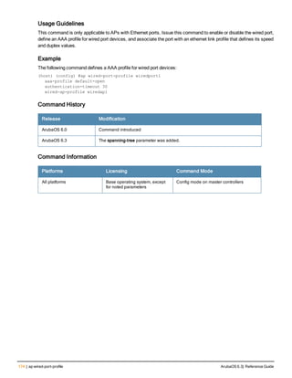 174 | ap wired-port-profile ArubaOS 6.3| Reference Guide
Usage Guidelines
This command is only applicable to APs with Ethernet ports. Issue this command to enable or disable the wired port,
define an AAA profile for wired port devices, and associate the port with an ethernet link profile that defines its speed
and duplex values.
Example
The following command defines a AAA profile for wired port devices:
(host) (config) #ap wired-port-profile wiredport1
aaa-profile default-open
authentication-timeout 30
wired-ap-profile wiredap1
Command History
Release Modification
ArubaOS 6.0 Command introduced
ArubaOS 6.3 The spanning-tree parameter was added.
Command Information
Platforms Licensing Command Mode
All platforms Base operating system, except
for noted parameters
Config mode on master controllers
 