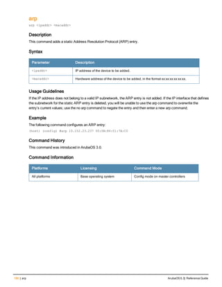 190 | arp ArubaOS 6.3| Reference Guide
arp
arp <ipaddr> <macaddr>
Description
This command adds a static Address Resolution Protocol (ARP) entry.
Syntax
Parameter Description
<ipaddr> IP address of the device to be added.
<macaddr> Hardware address of the device to be added, in the format xx:xx:xx:xx:xx:xx.
Usage Guidelines
If the IP address does not belong to a valid IP subnetwork, the ARP entry is not added. If the IP interface that defines
the subnetwork for the static ARP entry is deleted, you will be unable to use the arp command to overwrite the
entry’s current values; use the no arp command to negate the entry and then enter a new arp command.
Example
The following command configures an ARP entry:
(host) (config) #arp 10.152.23.237 00:0B:86:01:7A:C0
Command History
This command was introduced in ArubaOS 3.0.
Command Information
Platforms Licensing Command Mode
All platforms Base operating system Config mode on master controllers
 