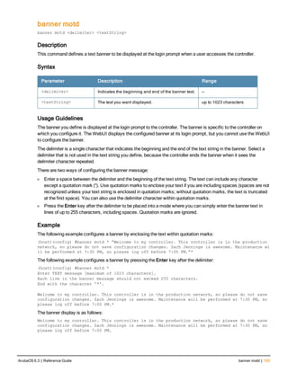 banner motd
banner motd <delimiter> <textString>
Description
This command defines a text banner to be displayed at the login prompt when a user accesses the controller.
Syntax
Parameter Description Range
<delimiter> Indicates the beginning and end of the banner text. —
<textString> The text you want displayed. up to 1023 characters
Usage Guidelines
The banner you define is displayed at the login prompt to the controller. The banner is specific to the controller on
which you configure it. The WebUI displays the configured banner at its login prompt, but you cannot use the WebUI
to configure the banner.
The delimiter is a single character that indicates the beginning and the end of the text string in the banner. Select a
delimiter that is not used in the text string you define, because the controller ends the banner when it sees the
delimiter character repeated.
There are two ways of configuring the banner message:
l Enter a space between the delimiter and the beginning of the text string. The text can include any character
except a quotation mark (“). Use quotation marks to enclose your text if you are including spaces (spaces are not
recognized unless your text string is enclosed in quotation marks; without quotation marks, the text is truncated
at the first space). You can also use the delimiter character within quotation marks.
l Press the Enter key after the delimiter to be placed into a mode where you can simply enter the banner text in
lines of up to 255 characters, including spaces. Quotation marks are ignored.
Example
The following example configures a banner by enclosing the text within quotation marks:
(host)(config) #banner motd * “Welcome to my controller. This controller is in the production
network, so please do not save configuration changes. Zach Jennings is awesome. Maintenance wi
ll be performed at 7:30 PM, so please log off before 7:00 PM.”*
The following example configures a banner by pressing the Enter key after the delimiter:
(host)(config) #banner motd *
Enter TEXT message [maximum of 1023 characters].
Each line in the banner message should not exceed 255 characters.
End with the character '*'.
Welcome to my controller. This controller is in the production network, so please do not save
configuration changes. Zach Jennings is awesome. Maintenance will be performed at 7:30 PM, so
please log off before 7:00 PM.*
The banner display is as follows:
Welcome to my controller. This controller is in the production network, so please do not save
configuration changes. Zach Jennings is awesome. Maintenance will be performed at 7:30 PM, so
please log off before 7:00 PM.
ArubaOS 6.3 | Reference Guide banner motd | 193
 