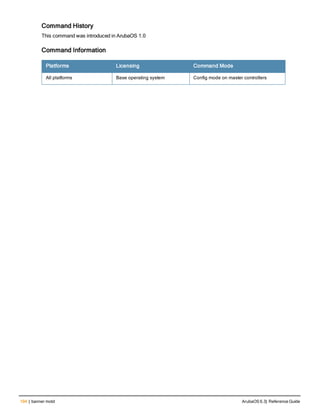 194 | banner motd ArubaOS 6.3| Reference Guide
Command History
This command was introduced in ArubaOS 1.0
Command Information
Platforms Licensing Command Mode
All platforms Base operating system Config mode on master controllers
 