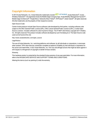 0511322-01 | June 2013 ArubaOS 6.3 | Reference Guide
Copyright Information
© 2013 Aruba Networks, Inc. Aruba Networks trademarks include , Aruba Networks®, Aruba
Wireless Networks®, the registered Aruba the Mobile Edge Company logo, Aruba Mobility Management System®,
Mobile Edge Architecture®, People Move. Networks Must Follow®, RFProtect®, Green Island®. All rights reserved.
All other trademarks are the property of their respective owners.
Open Source Code
Certain Aruba products include Open Source software code developed by third parties, including software code
subject to the GNU General Public License (GPL), GNU Lesser General Public License (LGPL), or other Open
Source Licenses. Includes software fro Litech Systems Design. The IF-MAP client library copyright 2011 Infoblox,
Inc. All rights reserved.This product includes software developed by Lars Fenneberg et al. The Open Source code
used can be found at this site
http://www.arubanetworks.com/open_source
Legal Notice
The use of Aruba Networks, Inc. switching platforms and software, by all individuals or corporations, to terminate
other vendors’ VPN client devices constitutes complete acceptance of liability by that individual or corporation for
this action and indemnifies, in full, Aruba Networks, Inc. from any and all legal actions that might be taken against it
with respect to infringement of copyright on behalf of those vendors.
Warranty
This hardware product is protected by the standard Aruba warranty of one year parts/labor. For more information,
refer to the ARUBACARE SERVICE AND SUPPORT TERMS AND CONDITIONS.
Altering this device (such as painting it) voids the warranty.
 