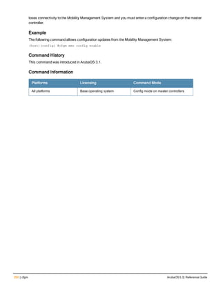 200 | cfgm ArubaOS 6.3| Reference Guide
loses connectivity to the Mobility Management System and you must enter a configuration change on the master
controller.
Example
The following command allows configuration updates from the Mobility Management System:
(host)(config) #cfgm mms config enable
Command History
This command was introduced in ArubaOS 3.1.
Command Information
Platforms Licensing Command Mode
All platforms Base operating system Config mode on master controllers
 