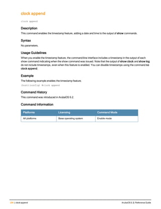 206 | clock append ArubaOS 6.3| Reference Guide
clock append
clock
clock append
Description
This command enables the timestamp feature, adding a date and time to the output of show commands.
Syntax
No parameters.
Usage Guidelines
When you enable the timestamp feature, the command-line interface includes a timestamp in the output of each
show command indicating when the show command was issued. Note that the output of show clock and show log
do not include timestamps, even when this feature is enabled. You can disable timestamps using the command no
clock append.
Example
The following example enables the timestamp feature.
(host)(config) #clock append
Command History
This command was introduced in ArubaOS 6.2.
Command Information
Platforms Licensing Command Mode
All platforms Base operating system Enable mode
 