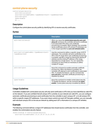 220 | control-plane-security ArubaOS 6.3| Reference Guide
control-plane-security
control-plane-security
auto-cert-allow-all
auto-cert-allowed-addrs <ipaddress-start> <ipaddress-end>
auto-cert-prov
cpsec-enable
no ...
Description
Configure the control plane security profile by identifying APs to receive security certificates.
Syntax
Parameter Description
auto-cert-allow-all When you issue the control-plane-security auto-cert-
allow-all command, the controller will send a certificate
to all associated APs when auto certificate
provisioning is enabled. When disabled, the controller
sends certificates only to APs whose IP addresses are
in the ranges specified by auto-cert-allowed-addrs.
auto-cert-allowed-addrs <ipaddress-start>
<ipaddress-end>
Use this command to define a specific range of AP IP
addresses. The controller will send certificates to the
APs in this IP range when auto certificate provisioning
is enabled. Identify a range by entering the starting IP
address and the ending IP address in the range,
separated by a single space. You can repeat this
command as many times as necessary to define
multiple IP ranges.
auto-cert-prov Issue this command to enable automatic certificate
provisioning. When this feature is enabled, the
controller will attempt to send certificates to associated
APs. To disable this feature, use the command no
auto-cert-prov. Automatic certificate provisioning is
disabled by default
cpsec-enable Issue this command to enable control plane security.
To disable this feature, use the command no cpsec-
enable. Control plane security is enabled by default.
Usage Guidelines
Controllers enabled with control plane security will only send certificates to APs that you have identified as valid APs
on the network. If you are confident that all campus APs currently on your network are valid APs, you can configure
automatic certificate provisioning to send certificates from the controller to each campus AP, or to all campus APs
within a specific range of IP addresses. If you want closer control over each AP that gets certified, you can manually
add individual campus APs to the secure network by adding each AP's information to a campus AP whitelist.
Example
The following command defines a range of IP addresses that should receive certificates from the controller, and
enables the control plane security feature:
(host)(config) # control-plane-security
auto-cert-allowed-addrs 10.21.18.10 10.21.10.90
 