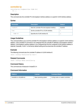 222 | controller-ip ArubaOS 6.3| Reference Guide
controller-ip
controller-ip [loopback|vlan <VLAN ID>]
no ...
Description
This command sets the controller IP to the loopback interface address or a specific VLAN interface address.
Syntax
Parameter Description Default
loopback Sets the controller IP to the loopback interface. disabled
vlan Set the controller IP to a VLAN interface. —
VLAN ID Specifies the VLAN interface ID. —
Usage Guidelines
This command allows you to set the controller IP to the loopback interface address or a specific VLAN interface
address. If the controller IP command is not configured then the controller IP defaults to the loopback interface
address. If the loopback interface address is not configured then the first configured VLAN interface address is
selected. Generally, VLAN 1 is the factory default setting and thus becomes the controller IP address.
Example
The following command sets the controller IP address to VLAN interface 6.
(host) (config) #controller-ip vlan 6
Related Commands
(host) (config) #show controller-ip
Command History
This command was introduced in ArubaOS 3.4
Command Information
Platform License Command Mode
Available on all platforms Base operating system Config mode on master controllers
 
